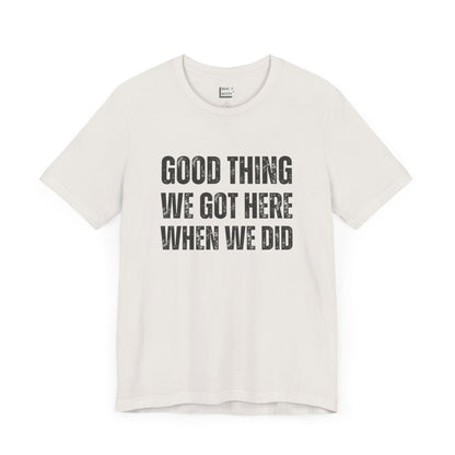 funny t shirt for men in white that says GOOD THING WE GOT HERE WHEN WE DID in bold black lettering