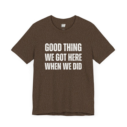 funny t shirt for men in brown that says GOOD THING WE GOT HERE WHEN WE DID in bold white lettering